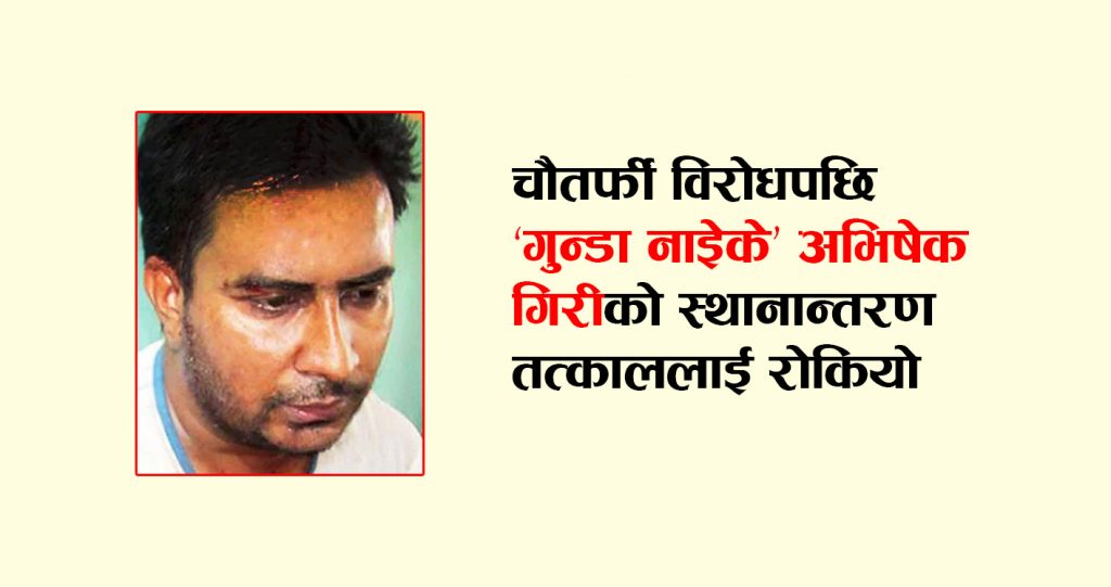 चौतर्फी विरोधपछि ‘गुन्डा नाइेके’ अभिषेक गिरीको स्थानान्तरण तत्काललाई रोकियो